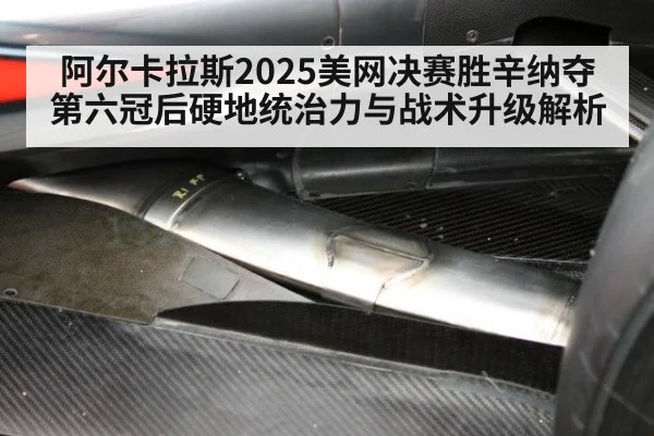 阿尔卡拉斯2025美网决赛胜辛纳夺第六冠后硬地统治力与战术升级解析